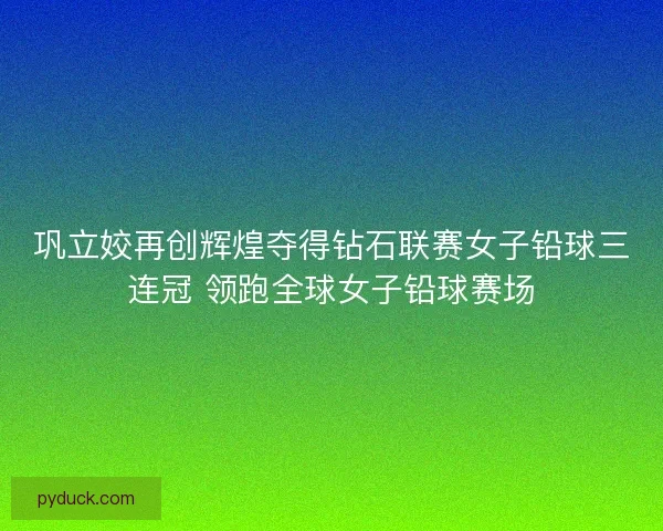 巩立姣再创辉煌夺得钻石联赛女子铅球三连冠 领跑全球女子铅球赛场