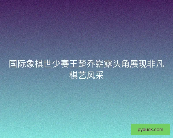 国际象棋世少赛王楚乔崭露头角展现非凡棋艺风采