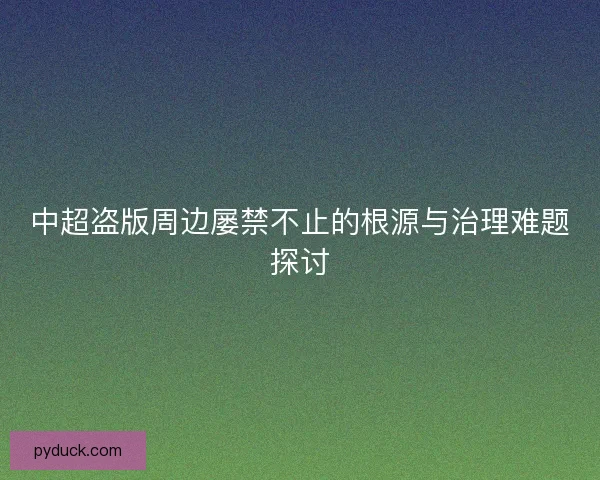 中超盗版周边屡禁不止的根源与治理难题探讨